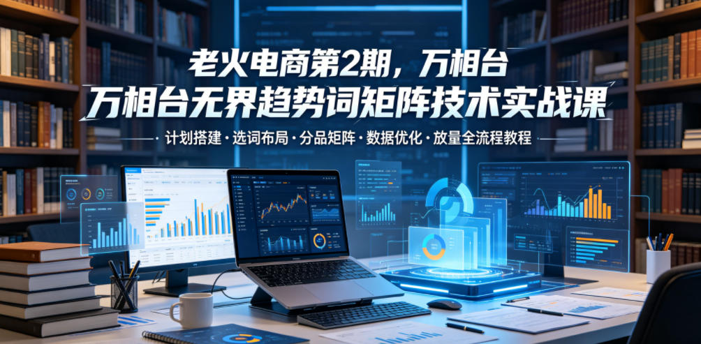 老火电商第2期，万相台无界趋势词矩阵技术实战课，计划搭建・选词布局・分品矩阵・数据优化・放量全流程教程-梦清研习社