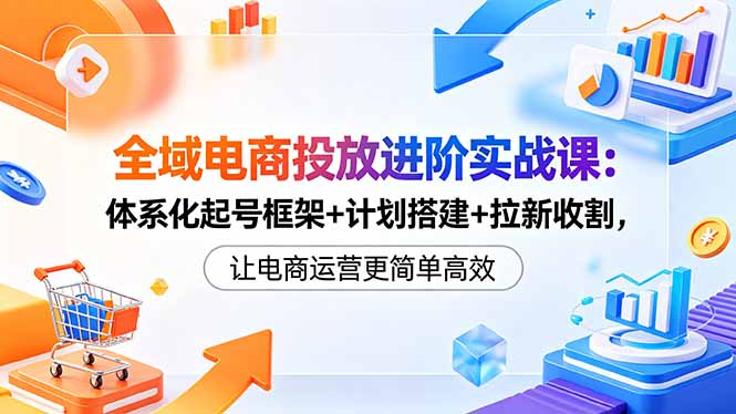 全域电商投放进阶实战课：体系化起号框架+计划搭建+拉新收割，让电商运营更简单高效-梦清研习社
