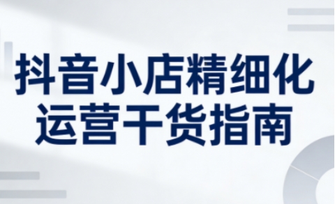 抖音小店精细化运营干货指南新版，助力商家系统提升店铺运营能力(更新26年5月)-梦清研习社