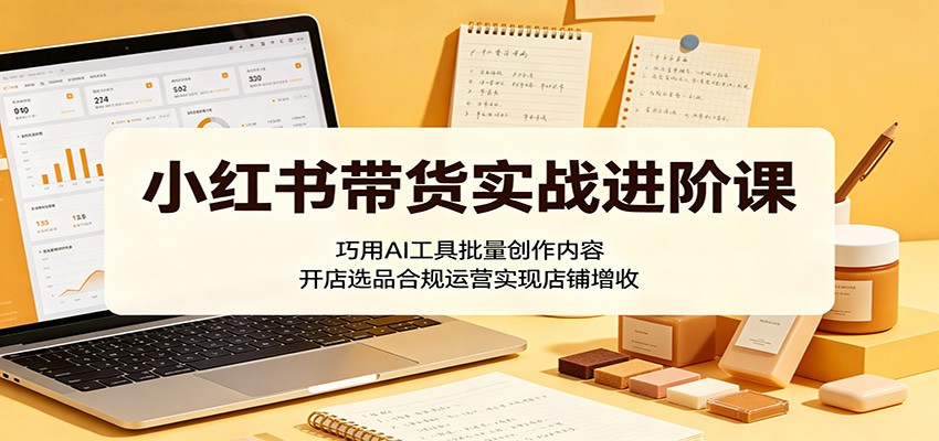小红书带货实战进阶课：巧用AI工具批量创作内容，开店选品合规运营实现店铺增收-梦清研习社