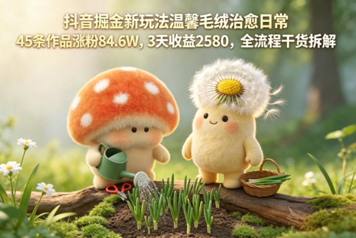 抖音掘金新玩法温馨毛绒治愈日常,45条作品涨粉84.6W,3天收益2580,全流程干货拆解-梦清研习社