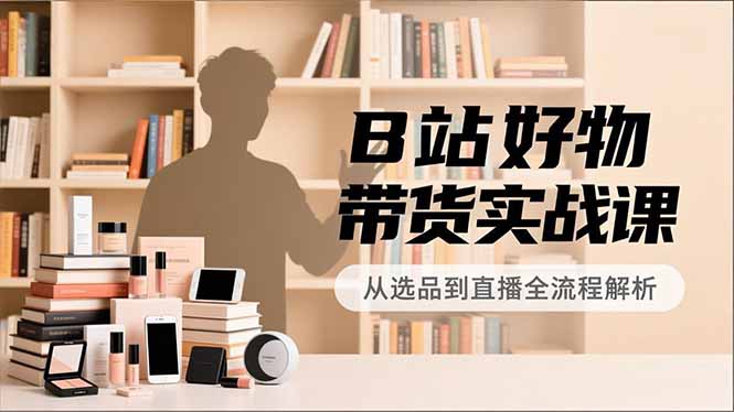 B站好物带货实战课，账号定位、选品拍摄、运营变现，全流程教学，实现UP主月入过万-梦清研习社
